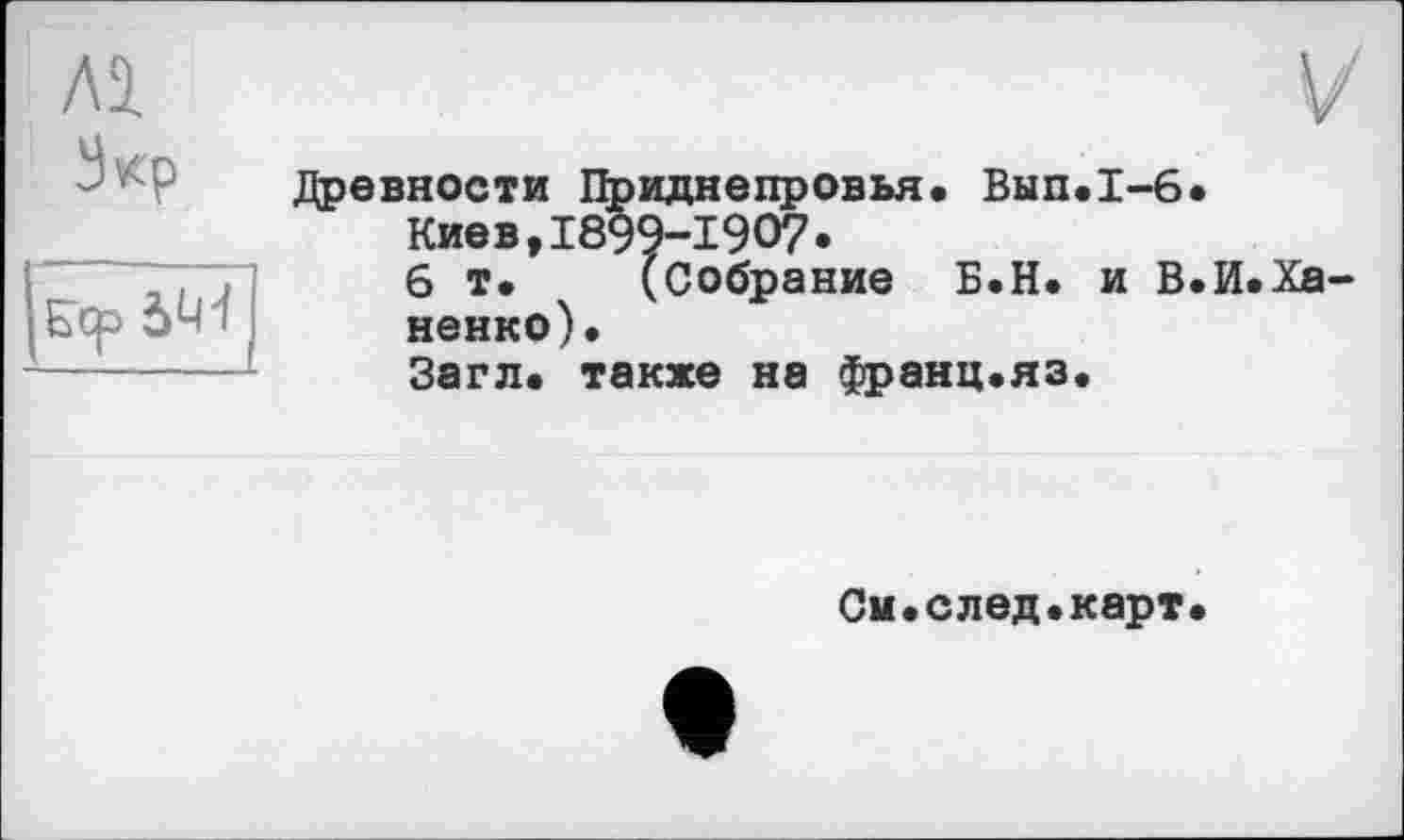 ﻿Зкр
5U-I
Древности Приднепровья« Вып«1-6«
Киев,1899-1907«
6 т. (Собрание Б.Н. и В.И.Ха ненко).
Загл. также на франц.яз.
См.след.карт.